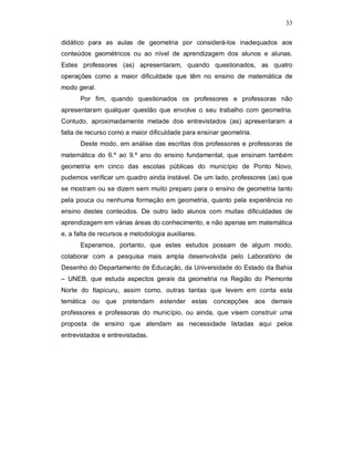 33

didático para as aulas de geometria por considerá-los inadequados aos
conteúdos geométricos ou ao nível de aprendizagem dos alunos e alunas.
Estes professores (as) apresentaram, quando questionados, as quatro
operações como a maior dificuldade que têm no ensino de matemática de
modo geral.
      Por fim, quando questionados os professores e professoras não
apresentaram qualquer questão que envolve o seu trabalho com geometria.
Contudo, aproximadamente metade dos entrevistados (as) apresentaram a
falta de recurso como a maior dificuldade para ensinar geometria.
      Deste modo, em análise das escritas dos professores e professoras de
matemática do 6.º ao 9.º ano do ensino fundamental, que ensinam também
geometria em cinco das escolas públicas do município de Ponto Novo,
pudemos verificar um quadro ainda instável. De um lado, professores (as) que
se mostram ou se dizem sem muito preparo para o ensino de geometria tanto
pela pouca ou nenhuma formação em geometria, quanto pela experiência no
ensino destes conteúdos. De outro lado alunos com muitas dificuldades de
aprendizagem em várias áreas do conhecimento, e não apenas em matemática
e, a falta de recursos e metodologia auxiliares.
      Esperamos, portanto, que estes estudos possam de algum modo,
colaborar com a pesquisa mais ampla desenvolvida pelo Laboratório de
Desenho do Departamento de Educação, da Universidade do Estado da Bahia
– UNEB, que estuda aspectos gerais da geometria na Região do Piemonte
Norte do Itapicuru, assim como, outras tantas que levem em conta esta
temática ou que pretendam estender estas concepções aos demais
professores e professoras do município, ou ainda, que visem construir uma
proposta de ensino que atendam as necessidade listadas aqui pelos
entrevistados e entrevistadas.
 