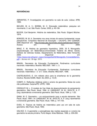 34

REFERÊNCIAS



ABRANTES, P. Investigações em geometria na sala de aula. Lisboa: APM,
1999.

BICUDO, M. A. V.; BORBA, M. C. Educação matemática: pesquisa em
movimento. 2. ed. São Paulo: Cortez, 2005, p. 45-199.

BOYER, Carl Benjamin. História da matemática. São Paulo: Edgard Blücher,
1974.

BORGES, M. M. A. Geometria nos anos iniciais do ensino fundamental: novas
perspectivas. Congresso Nacional de Educação – CAJ/UFG, XXV CONADE,
2009. Disponível em: <http://revistas.jatai.ufg.br/index.php/acp/article/view/779/415>.
Acesso               em:                  04                 nov.                 2009.

BRAZ, F. M. História da geometria hiperbólica. 2009. 35 fl. Monografia.
(especialização em Matemática)-Universidade Federal de Minas Gerais,
Instituto de Ciências Exatas, Departamento de Matemática, Belo Horizonte,
2009.                            Disponível                          em:
<http://www.mat.ufmg.br/~espec/monografiasPdf/Monografia_FernandaMartins.
pdf>. Acesso em: 30 ago. 2010.

BRASIL. Secretaria de Educação Fundamental. Parâmetros curriculares
nacionais: matemática. Brasília: MEC/SEF, 1997. v. 3.

BRASIL. Secretaria de Educação Fundamental. Parâmetros curriculares
nacionais: matemática – 3.º e 4.º ciclos. Brasília: MEC/SEF, 1998.

CASTELNUOVO, E. Um método ativo para la enseñanza de la geometria
intuitiva. Revista SUMA. Madri, fev.2004. p. 13-20.

COMITI, C. Reflexões didáticas sobre o ensino da geometria. Notas de curso
não publicadas. Carpina/PE: UFPE, 1999.

CROWLEY M. L. O modelo de Van Hiele de desenvolvimento do pensamento
geométrico. São Paulo: Atual, 1994. In: LINDQUIST, M. M.; SHULTE, A. P.
(org.) Aprendendo e ensinando geometria. São Paulo: Atual, 1994, p. 1-20.

DANA, M. E. Geometria – um enriquecimento para a escola elementar. São
Paulo: Atual, 1994. I In: LINDQUIST, M. M.; SHULTE, A. P. (org.) Aprendendo
e ensinando geometria. São Paulo: Atual, 1994, p. 141-155.

EVES, H. Tópicos de história da matemática para uso em sala de aula:
geometria. São Paulo: Atual, 1992.

GÁLVEZ, C. A geometria: a psicogênese das noções espaciais e o ensino da
geometria na escola primária. Porto Alegre: Artes Médicas, 1996, p. 236-258.
 