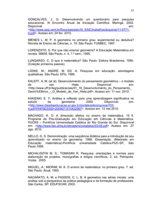 35

GONÇALVES, J. G. Desenvolvendo um questionário para pesquisa
educacional. XI Encontro Anual de Iniciação Científica. Maringá, 2002.
Disponível                                                             em:
<http://www.ppg.uem.br/Docs/pes/eaic/XI_EAIC/trabalhos/arquivos/11-0771-
0.pdf>. Acesso em: 24 fev. 2010.

IMENES L. M. P. A geometria no primeiro grau: experimental ou dedutiva?
Revista de Ensino de Ciências, n. 19. São Paulo: FUNBEC, 1997.

LORENZATO, S. Por que não ensinar geometria? A Educação Matemática em
revista. SBEM, São Paulo, n. 4, 1.º sem., 1995.

LUNGARZO, C. O que é matemática? São Paulo: Editora Brasiliense, 1990.
(Coleção primeiros passos).

LÜDKE, M.; ANDRÉ, M. ED. A. Pesquisa em educação: abordagens
qualitativas. São Paulo: EPU, 1986.

KALEFF, A. M. (et al). Desenvolvimento do pensamento geométrico – o modelo
de              van              Hiele.           Disponível          em:
<http://www.uff.br/leg/publicacoes/01_18_Desenvolvimento_do_Pensamento_
Geom%E9trico_-_O_Modelo_de_Van_Hiele.pdf>. Acesso em: 11 nov. 2010.

KAKIZAKI, E. Y. Análise e reflexão para uma aprendizagem significativa no
estudo        da        geometria.        2000.         Disponível    em:
<http://www.diaadiaeducacao.pr.gov.br/portals/pde/arquivos/703-
4.pdf?PHPSESSID=2009071515422567>. Acesso em: 13 mai 2010.

MACHADO, K. O. A dimensão afetiva no ensino da matemática. 15 fl.
Programa de Pós-Graduação em Educação em Ciências e Matemática.
PUCRS – Pontifícia Universidade Católica do Rio Grande do Sul. Disponível
em: <http://www.fae.ufmg.br/ebrapem/completos/03-06.pdf> Acesso em: 27
ago. 2010.

MELLO, G. S. Demonstração: uma seqüência didática para a introdução de seu
aprendizado no ensino da geometria. 1999. Dissertação. (Mestrado em
Educação matemática)-Pontifícia universidade Católica-PUC-SP, São
Paulo,1999.

MICHALISZYN M. S.; TOMASINI R. Pesquisa: orientações e normas para
elaboração de projetos, monografias e artigos científicos. 2. ed. Petrópolis:
Vozes, 2005.

MIGUEL, A.; MIORIM, M. A. O ensino de matemática: no primeiro grau. 7. ed.
São Paulo: Atual, 1993.

NACARATO, A. M. e PASSOS, C. L. B. A geometria nas séries iniciais: uma
análise sob a perspectiva da prática pedagógica e da formação de professores.
São Carlos, SP: EDUFSCAR, 2003.
 
