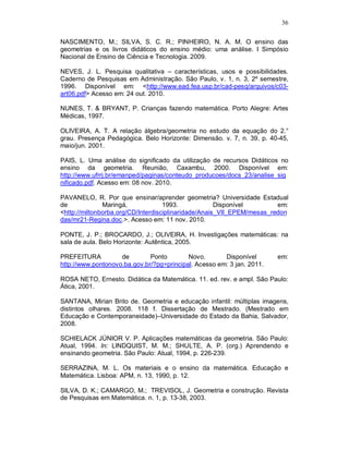 36

NASCIMENTO, M.; SILVA, S. C. R.; PINHEIRO, N. A. M. O ensino das
geometrias e os livros didáticos do ensino médio: uma análise. I Simpósio
Nacional de Ensino de Ciência e Tecnologia. 2009.

NEVES, J. L. Pesquisa qualitativa – características, usos e possibilidades.
Caderno de Pesquisas em Administração. São Paulo, v. 1, n. 3, 2º semestre,
1996. Disponível em: <http://www.ead.fea.usp.br/cad-pesq/arquivos/c03-
art06.pdf> Acesso em: 24 out. 2010.

NUNES, T. & BRYANT, P. Crianças fazendo matemática. Porto Alegre: Artes
Médicas, 1997.

OLIVEIRA, A. T. A relação álgebra/geometria no estudo da equação do 2.°
grau. Presença Pedagógica. Belo Horizonte: Dimensão. v. 7, n. 39, p. 40-45,
maio/jun. 2001.

PAIS, L. Uma análise do significado da utilização de recursos Didáticos no
ensino da geometria. Reunião, Caxambu, 2000. Disponível em:
http://www.ufrrj.br/emanped/paginas/conteudo_producoes/docs_23/analise_sig
nificado.pdf. Acesso em: 08 nov. 2010.

PAVANELO, R. Por que ensinar/aprender geometria? Universidade Estadual
de             Maringá,             1993.             Disponível        em:
<http://miltonborba.org/CD/Interdisciplinaridade/Anais_VII_EPEM/mesas_redon
das/mr21-Regina.doc.>. Acesso em: 11 nov. 2010.

PONTE, J. P.; BROCARDO, J.; OLIVEIRA, H. Investigações matemáticas: na
sala de aula. Belo Horizonte: Autêntica, 2005.

PREFEITURA          de        Ponto        Novo.       Disponível       em:
http://www.pontonovo.ba.gov.br/?pg=principal. Acesso em: 3 jan. 2011.

ROSA NETO, Ernesto. Didática da Matemática. 11. ed. rev. e ampl. São Paulo:
Ática, 2001.

SANTANA, Mirian Brito de. Geometria e educação infantil: múltiplas imagens,
distintos olhares. 2008. 118 f. Dissertação de Mestrado. (Mestrado em
Educação e Contemporaneidade)–Universidade do Estado da Bahia, Salvador,
2008.

SCHIELACK JÚNIOR V. P. Aplicações matemáticas da geometria. São Paulo:
Atual, 1994. In: LINDQUIST, M. M.; SHULTE, A. P. (org.) Aprendendo e
ensinando geometria. São Paulo: Atual, 1994, p. 226-239.

SERRAZINA, M. L. Os materiais e o ensino da matemática. Educação e
Matemática. Lisboa: APM, n. 13, 1990, p. 12.

SILVA, D. K.; CAMARGO, M.; TREVISOL, J. Geometria e construção. Revista
de Pesquisas em Matemática. n. 1, p. 13-38, 2003.
 