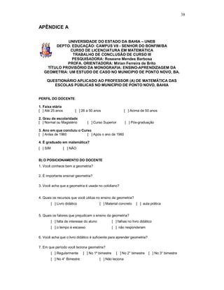 38


APÊNDICE A

             UNIVERSIDADE DO ESTADO DA BAHIA – UNEB
        DEPTO. EDUCAÇÃO: CAMPUS VII - SENHOR DO BONFIM/BA
              CURSO DE LICENCIATURA EM MATEMÁTICA
               TRABALHO DE CONCLUSÃO DE CURSO III
               PESQUISADORA: Roseane Mendes Barbosa
             PROFA. ORIENTADORA: Mirian Ferreira de Brito
    TÍTULO PROVISÓRIO DA MONOGRAFIA: ENSINO-APRENDIZAGEM DA
   GEOMETRIA: UM ESTUDO DE CASO NO MUNICIPIO DE PONTO NOVO, BA.

     QUESTIONÁRIO APLICADO AO PROFESSOR (A) DE MATEMÁTICA DAS
        ESCOLAS PÚBLICAS NO MUNICÍPIO DE PONTO NOVO, BAHIA


PERFIL DO DOCENTE:

1. Faixa etária
[ ] Até 25 anos           [ ] 26 a 50 anos                    [ ] Acima de 50 anos

2. Grau de escolaridade
[ ] Normal ou Magistério          [ ] Curso Superior          [ ] Pós-graduação

3. Ano em que concluiu o Curso
[ ] Antes de 1960           [ ] Após o ano de 1960

4. É graduado em matemática?
[ ] SIM           [ ] NÃO


B) O POSICIONAMENTO DO DOCENTE
1. Você conhece bem a geometria?

2. É importante ensinar geometria?

3. Você acha que a geometria é usada no cotidiano?


4. Quais os recursos que você utiliza no ensino da geometria?
          [ ] Livro didático                [ ] Material concreto    [ ] aula prática


5. Quais os fatores que prejudicam o ensino da geometria?
          [ ] falta de interesse do aluno           [ ] falhas no livro didático
          [ ] o tempo é escasso                     [ ] não responderam

6. Você acha que o livro didático é suficiente para aprender geometria?

7. Em que período você leciona geometria?
          [ ] Regularmente     [ ] No 1º bimestre      [ ] No 2° bimestre    [ ] No 3° bimestre
          [ ] No 4° Bimestre                [ ] Não leciona
 