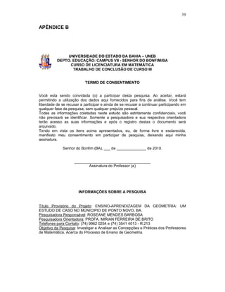39


APÊNDICE B




               UNIVERSIDADE DO ESTADO DA BAHIA – UNEB
          DEPTO. EDUCAÇÃO: CAMPUS VII - SENHOR DO BONFIM/BA
                CURSO DE LICENCIATURA EM MATEMÁTICA
                 TRABALHO DE CONCLUSÃO DE CURSO III


                          TERMO DE CONSENTIMENTO


Você esta sendo convidada (o) a participar desta pesquisa. Ao aceitar, estará
permitindo a utilização dos dados aqui fornecidos para fins de análise. Você tem
liberdade de se recusar a participar e ainda de se recusar a continuar participando em
qualquer fase da pesquisa, sem qualquer prejuízo pessoal.
Todas as informações coletadas neste estudo são estritamente confidenciais, você
não precisará se identificar. Somente a pesquisadora e sua respectiva orientadora
terão acesso as suas informações e após o registro destas o documento será
arquivado.
Tendo em vista os itens acima apresentados, eu, de forma livre e esclarecida,
manifesto meu consentimento em participar da pesquisa, deixando aqui minha
assinatura.

             Senhor do Bonfim (BA), ___ de ______________ de 2010.


                    ____________________________________
                           Assinatura do Professor (a)




                       INFORMAÇÕES SOBRE A PESQUISA


Título Provisório do Projeto: ENSINO-APRENDIZAGEM DA GEOMETRIA: UM
ESTUDO DE CASO NO MUNICIPIO DE PONTO NOVO, BA.
Pesquisadora Responsável: ROSEANE MENDES BARBOSA
Pesquisadora Orientadora: PROFA. MIRIAN FERREIRA DE BRITO
Telefones para Contato: (74) 9962 0254 e (74) 3541 4013 - R.213
Objetivo da Pesquisa: Investigar e Analisar as Concepções e Práticas dos Professores
de Matemática, Acerca do Processo de Ensino de Geometria.
 
