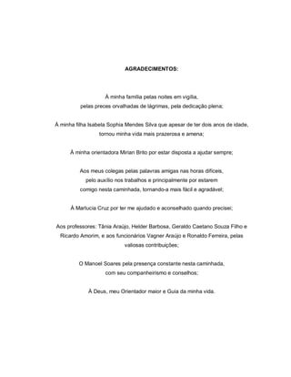 AGRADECIMENTOS:




                    À minha família pelas noites em vigília,
          pelas preces orvalhadas de lágrimas, pela dedicação plena;


À minha filha Isabela Sophia Mendes Silva que apesar de ter dois anos de idade,
                  tornou minha vida mais prazerosa e amena;


      À minha orientadora Mirian Brito por estar disposta a ajudar sempre;


          Aos meus colegas pelas palavras amigas nas horas difíceis,
            pelo auxílio nos trabalhos e principalmente por estarem
          comigo nesta caminhada, tornando-a mais fácil e agradável;


      À Marlucia Cruz por ter me ajudado e aconselhado quando precisei;


Aos professores: Tânia Araújo, Helder Barbosa, Geraldo Caetano Souza Filho e
  Ricardo Amorim, e aos funcionários Vagner Araújo e Ronaldo Ferreira, pelas
                            valiosas contribuições;


         O Manoel Soares pela presença constante nesta caminhada,
                    com seu companheirismo e conselhos;


             À Deus, meu Orientador maior e Guia da minha vida.
 