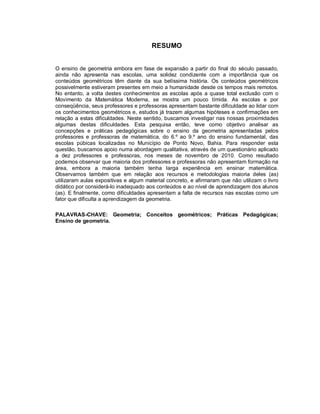 RESUMO


O ensino de geometria embora em fase de expansão a partir do final do século passado,
ainda não apresenta nas escolas, uma solidez condizente com a importância que os
conteúdos geométricos têm diante da sua belíssima história. Os conteúdos geométricos
possivelmente estiveram presentes em meio a humanidade desde os tempos mais remotos.
No entanto, a volta destes conhecimentos as escolas após a quase total exclusão com o
Movimento da Matemática Moderna, se mostra um pouco tímida. As escolas e por
conseqüência, seus professores e professoras apresentam bastante dificuldade ao lidar com
os conhecimentos geométricos e, estudos já trazem algumas hipóteses e confirmações em
relação a estas dificuldades. Neste sentido, buscamos investigar nas nossas proximidades
algumas destas dificuldades. Esta pesquisa então, teve como objetivo analisar as
concepções e práticas pedagógicas sobre o ensino da geometria apresentadas pelos
professores e professoras de matemática, do 6.º ao 9.º ano do ensino fundamental, das
escolas púbicas localizadas no Município de Ponto Novo, Bahia. Para responder esta
questão, buscamos apoio numa abordagem qualitativa, através de um questionário aplicado
a dez professores e professoras, nos meses de novembro de 2010. Como resultado
podemos observar que maioria dos professores e professoras não apresentam formação na
área, embora a maioria também tenha larga experiência em ensinar matemática.
Observamos também que em relação aos recursos e metodologias maioria deles (as)
utilizaram aulas expositivas e algum material concreto, e afirmaram que não utilizam o livro
didático por considerá-lo inadequado aos conteúdos e ao nível de aprendizagem dos alunos
(as). E finalmente, como dificuldades apresentam a falta de recursos nas escolas como um
fator que dificulta a aprendizagem da geometria.

PALAVRAS-CHAVE: Geometria; Conceitos geométricos; Práticas Pedagógicas;
Ensino de geometria.
 