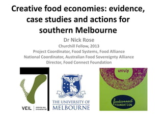 Creative food economies: evidence,
case studies and actions for
southern Melbourne
Dr Nick Rose
Churchill Fellow, 2013
Project Coordinator, Food Systems, Food Alliance
National Coordinator, Australian Food Sovereignty Alliance
Director, Food Connect Foundation

 