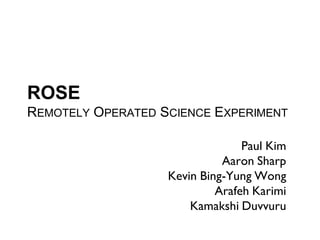 ROSE
REMOTELY OPERATED SCIENCE EXPERIMENT

                                 Paul Kim
                             Aaron Sharp
                   Kevin Bing-Yung Wong
                            Arafeh Karimi
                       Kamakshi Duvvuru
 