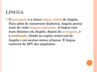 LÍNGUA O  português  é a única  língua oficial  de Angola. Para além de numerosos dialectos, Angola possui mais de vinte  línguas nacionais . A língua com mais falantes em Angola, depois do  português , é o  umbundo , falado na região centro-sul de Angola e em muitos meios urbanos. É língua materna de 26% dos angolanos. 