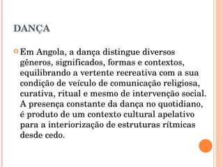 DANÇA Em Angola, a dança distingue diversos gêneros, significados, formas e contextos, equilibrando a vertente recreativa com a sua condição de veículo de comunicação religiosa, curativa, ritual e mesmo de intervenção social. A presença constante da dança no quotidiano, é produto de um contexto cultural apelativo para a interiorização de estruturas rítmicas desde cedo.  