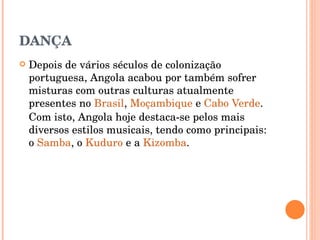 DANÇA Depois de vários séculos de colonização portuguesa, Angola acabou por também sofrer misturas com outras culturas atualmente presentes no  Brasil ,  Moçambique  e  Cabo Verde . Com isto, Angola hoje destaca-se pelos mais diversos estilos musicais, tendo como principais: o  Samba , o  Kuduro  e a  Kizomba .  