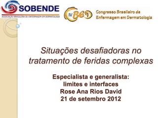 Situações desafiadoras no
tratamento de feridas complexas
     Especialista e generalista:
        limites e interfaces
       Rose Ana Rios David
       21 de setembro 2012
 