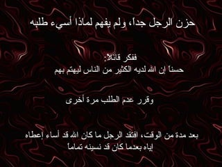 حزن الرجل جداً، ولم يفهم لماذا أسيء طلبه ففكر قائلاً :  حسناً إن الله لديه الكثير من الناس ليهتم بهم وقرر عدم الطلب مرة أخرى بعد مدة من الوقت، افتقد الرجل ما كان الله قد أساء إعطاه  إياه بعدما كان قد نسينه تماماً 