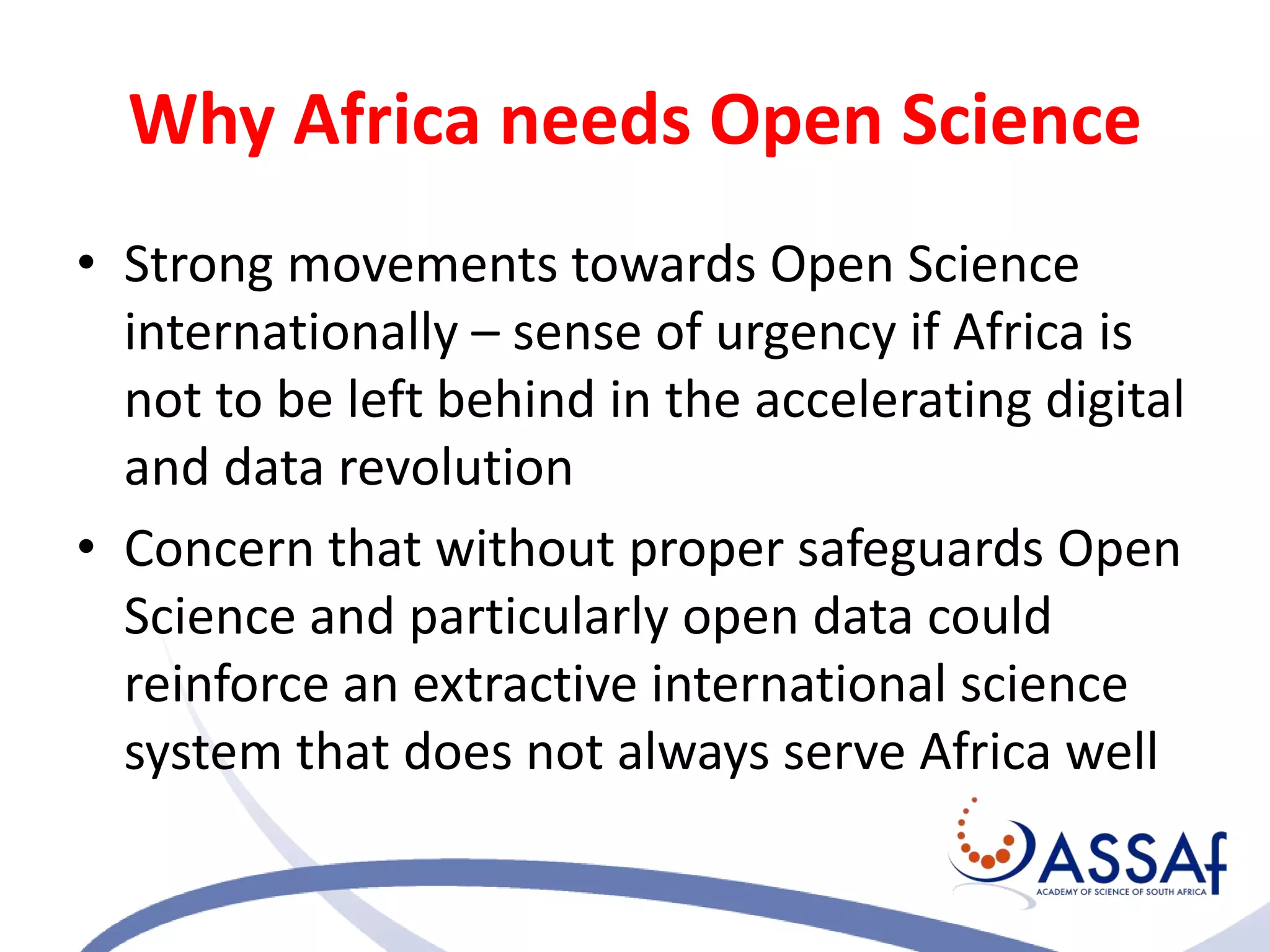 Why Africa needs Open Science
• Strong movements towards Open Science
internationally – sense of urgency if Africa is
not to be left behind in the accelerating digital
and data revolution
• Concern that without proper safeguards Open
Science and particularly open data could
reinforce an extractive international science
system that does not always serve Africa well
 
