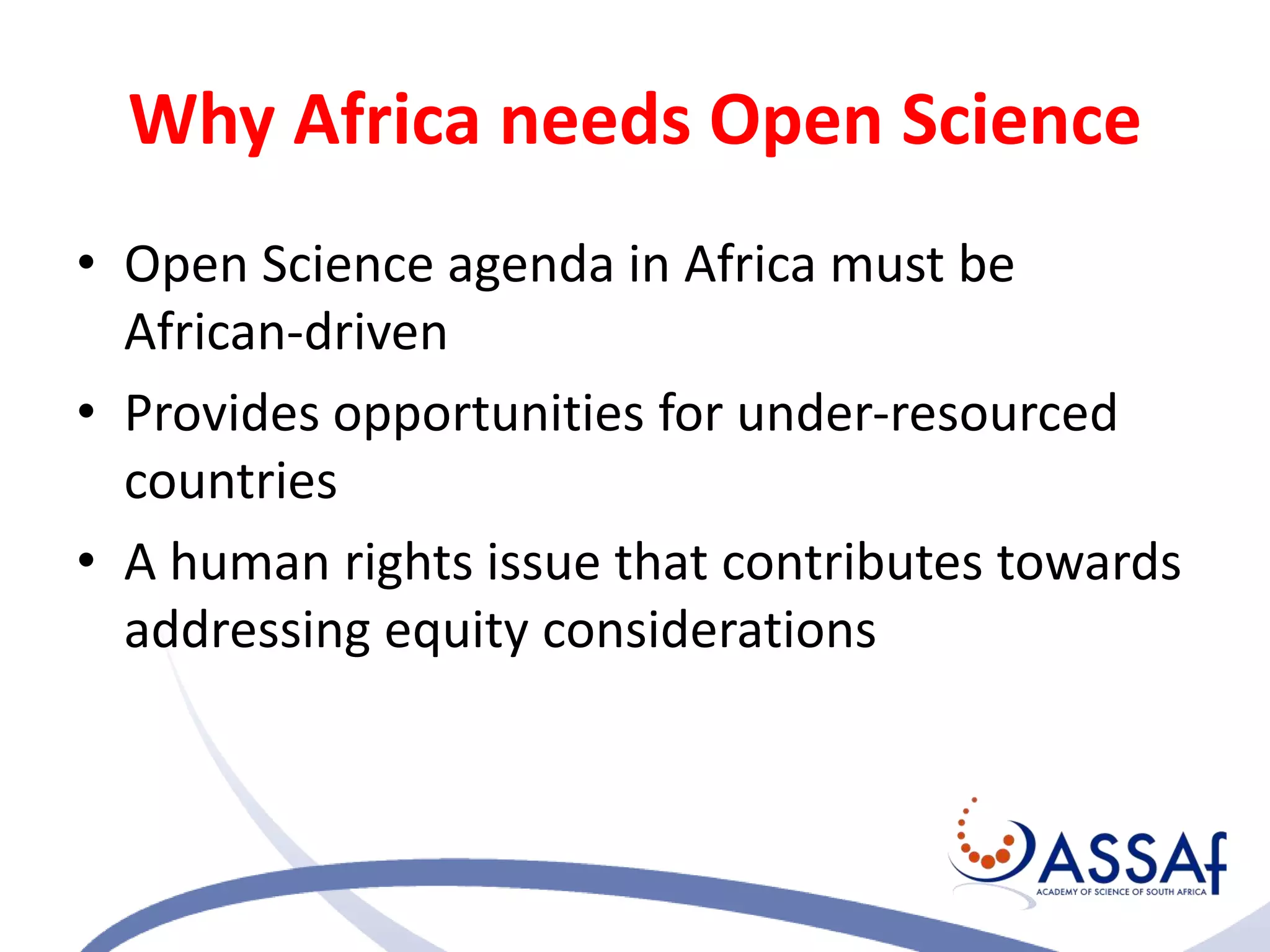 Why Africa needs Open Science
• Open Science agenda in Africa must be
African-driven
• Provides opportunities for under-resourced
countries
• A human rights issue that contributes towards
addressing equity considerations
 