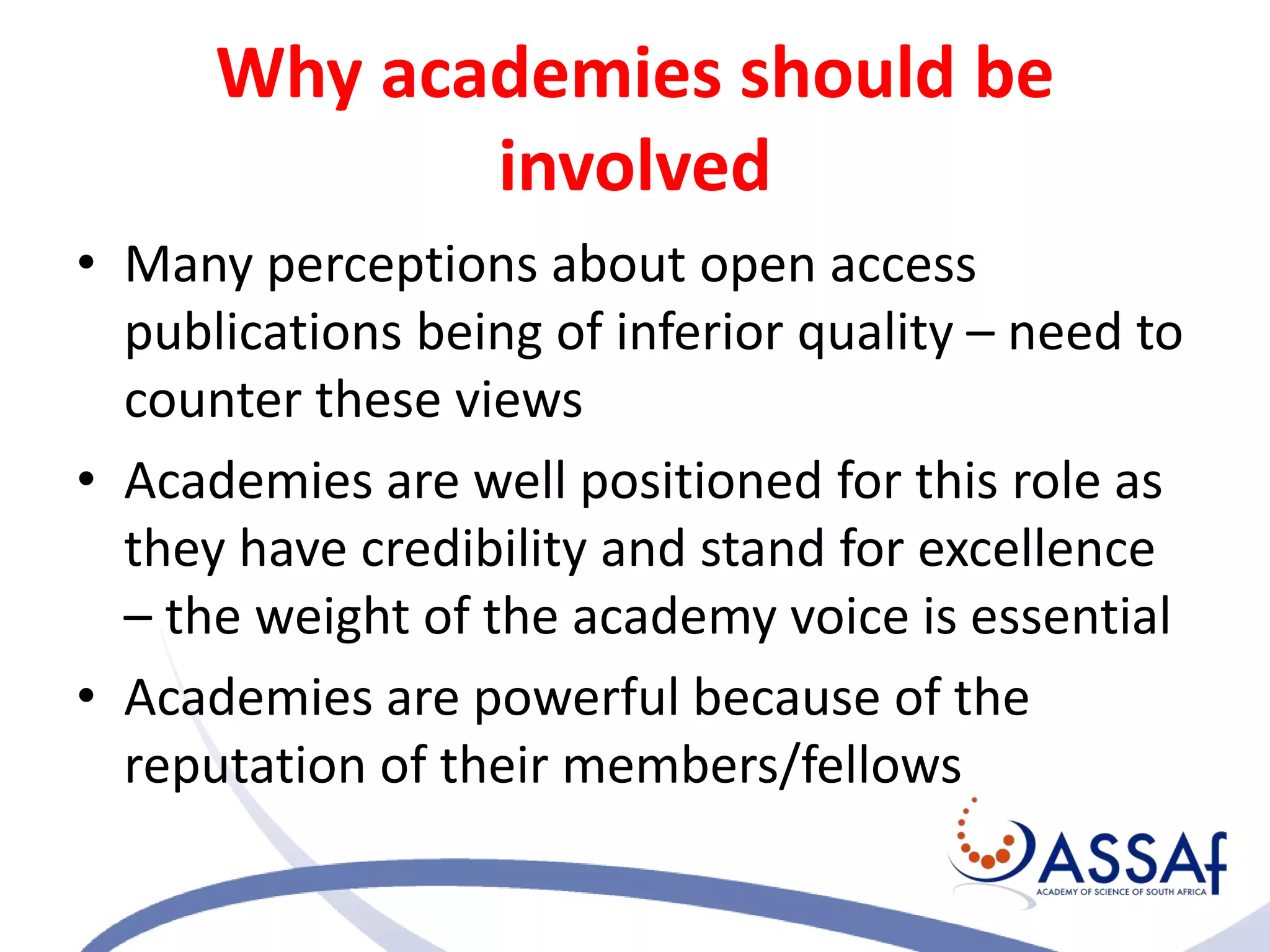 Why academies should be
involved
• Many perceptions about open access
publications being of inferior quality – need to
counter these views
• Academies are well positioned for this role as
they have credibility and stand for excellence
– the weight of the academy voice is essential
• Academies are powerful because of the
reputation of their members/fellows
 