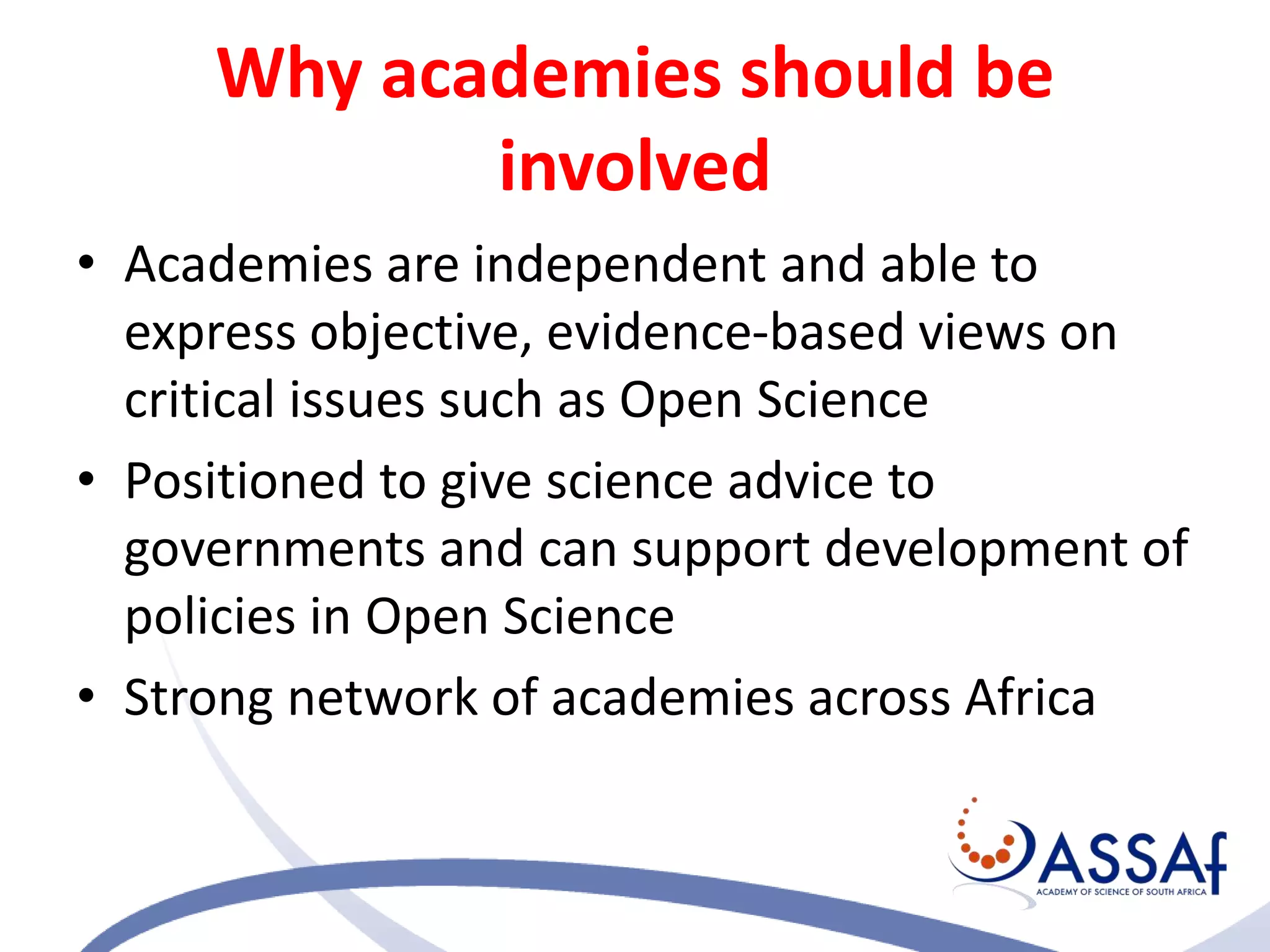 Why academies should be
involved
• Academies are independent and able to
express objective, evidence-based views on
critical issues such as Open Science
• Positioned to give science advice to
governments and can support development of
policies in Open Science
• Strong network of academies across Africa
 