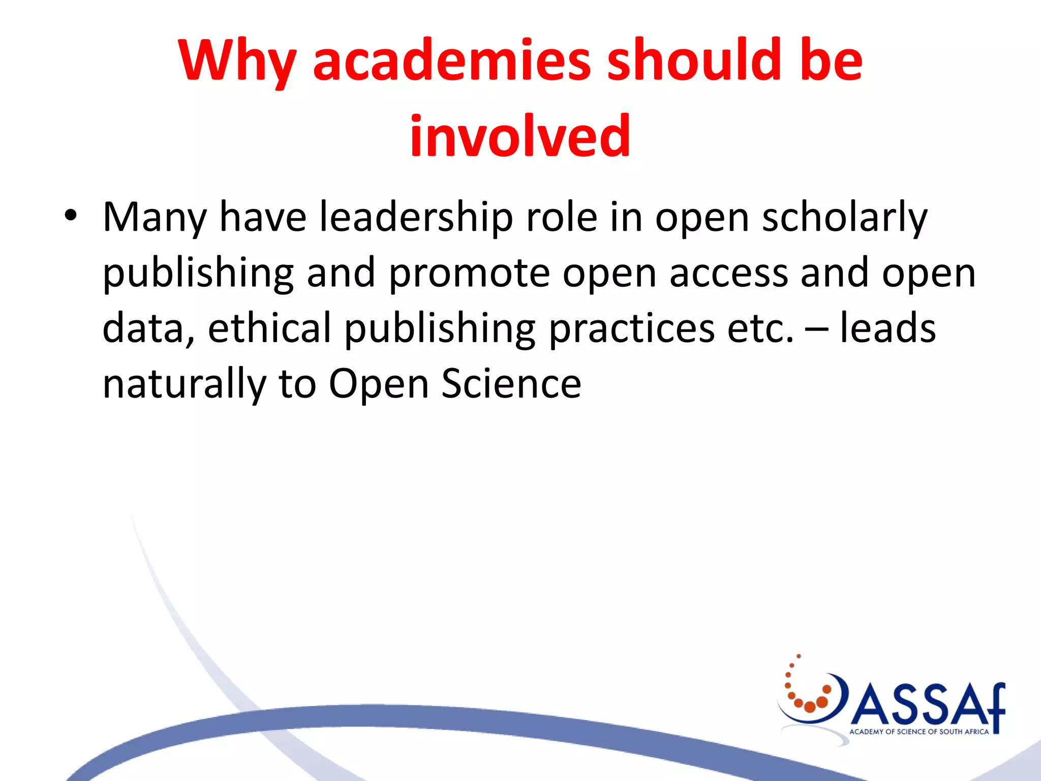 Why academies should be
involved
• Many have leadership role in open scholarly
publishing and promote open access and open
data, ethical publishing practices etc. – leads
naturally to Open Science
 