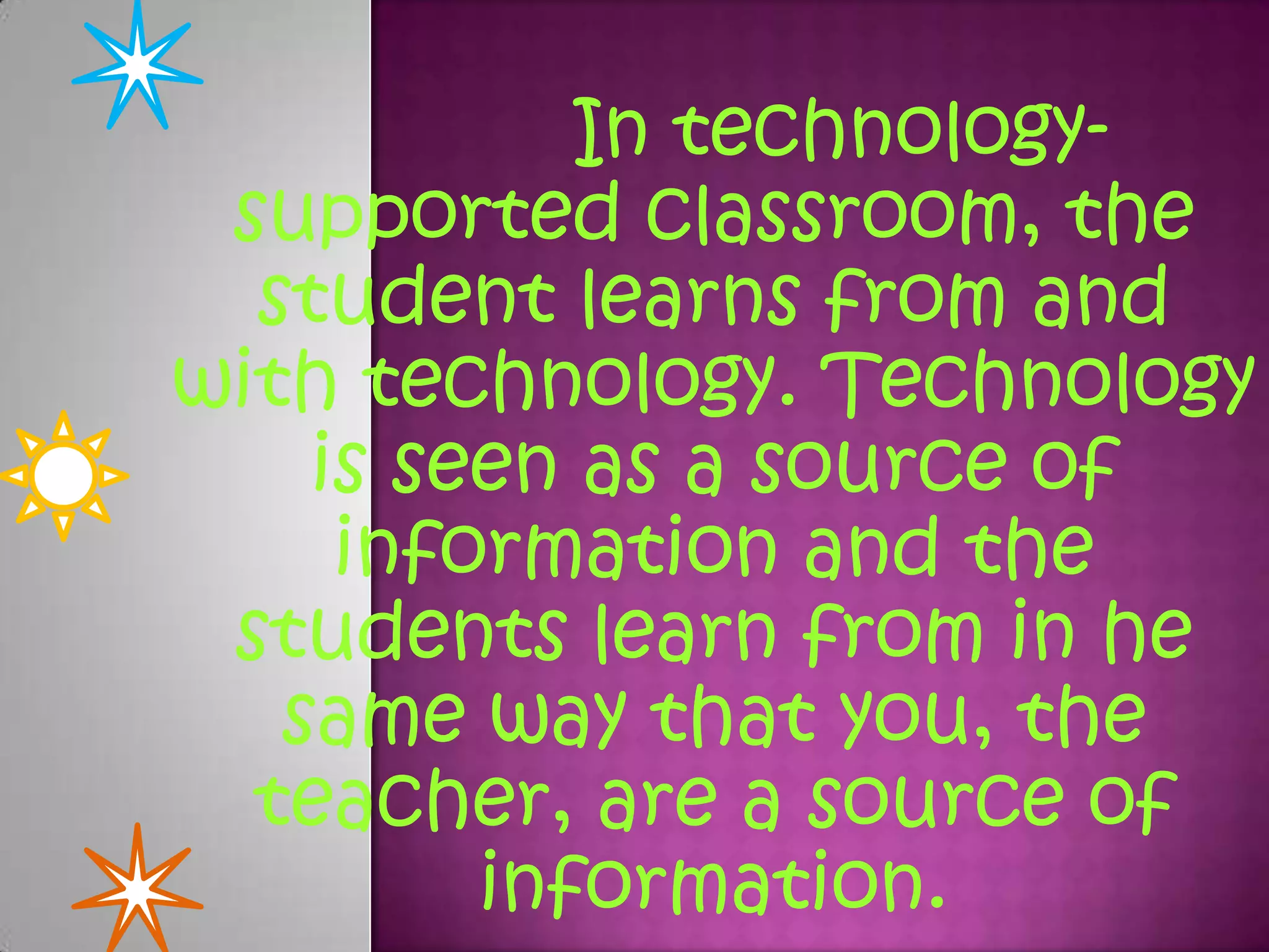In technologysupported classroom, the
student learns from and
with technology. Technology
is seen as a source of
information and the
students learn from in he
same way that you, the
teacher, are a source of
information.

 