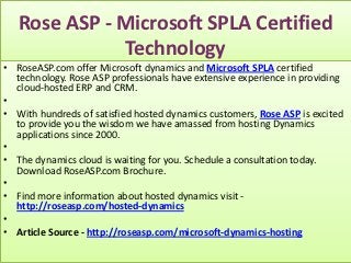 Rose ASP - Microsoft SPLA Certified
              Technology
• RoseASP.com offer Microsoft dynamics and Microsoft SPLA certified
  technology. Rose ASP professionals have extensive experience in providing
  cloud-hosted ERP and CRM.
•
• With hundreds of satisfied hosted dynamics customers, Rose ASP is excited
  to provide you the wisdom we have amassed from hosting Dynamics
  applications since 2000.
•
• The dynamics cloud is waiting for you. Schedule a consultation today.
  Download RoseASP.com Brochure.
•
• Find more information about hosted dynamics visit -
  http://roseasp.com/hosted-dynamics
•
• Article Source - http://roseasp.com/microsoft-dynamics-hosting
 