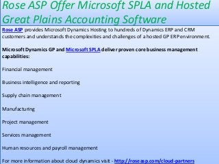 Rose ASP Offer Microsoft SPLA and Hosted
Great Plains Accounting Software
Rose ASP provides Microsoft Dynamics Hosting to hundreds of Dynamics ERP and CRM
customers and understands the complexities and challenges of a hosted GP ERP environment.

Microsoft Dynamics GP and Microsoft SPLA deliver proven core business management
capabilities:

Financial management

Business intelligence and reporting

Supply chain management

Manufacturing

Project management

Services management

Human resources and payroll management

For more information about cloud dynamics visit - http://roseasp.com/cloud-partners
 