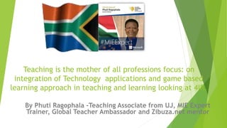 Teaching is the mother of all professions focus: on
integration of Technology applications and game based
learning approach in teaching and learning looking at 4IR.
By Phuti Ragophala -Teaching Associate from UJ, MIE Expert
Trainer, Global Teacher Ambassador and Zibuza.net mentor
 