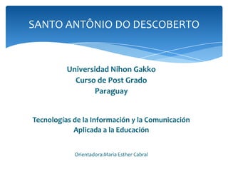 SANTO ANTÔNIO DO DESCOBERTO


          Universidad Nihon Gakko
            Curso de Post Grado
                  Paraguay


Tecnologías de la Información y la Comunicación
            Aplicada a la Educación


            Orientadora:Maria Esther Cabral
 