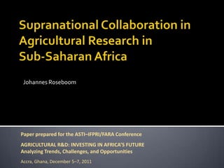 Johannes Roseboom




Paper prepared for the ASTI–IFPRI/FARA Conference
AGRICULTURAL R&D: INVESTING IN AFRICA’S FUTURE
Analyzing Trends, Challenges, and Opportunities
Accra, Ghana, December 5–7, 2011
 
