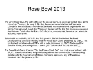 Rose Bowl 2013

The 2013 Rose Bowl, the 99th edition of the annual game, is a college football bowl game
   played on Tuesday, January 1, 2013 at the same-named stadium in Pasadena,
   California. The Pasadena Tournament of Roses Association is the organizer of the
   game. The game will match the Wisconsin Badgers of the Big Ten Conference against
   the Stanford Cardinal of the Pac-12 Conference, a rematch of the same two teams in
   the 2000 Rose Bowl.

Because of sponsorship by Vizio, the first game in the 2013 edition of the Bowl
   Championship Series is officially titled the Rose Bowl Game presented by VIZIO. The
   contest will be televised on ESPN with a radio broadcast on ESPN Radio and XM
   Satellite Radio, which begins at 1:30 PM (PST) with kickoff at 2:10 PM (PST).

The Rose Bowl Game, themed "Oh, the Places You'll Go!", is a contractual sell-out, with
   64,500 tickets allocated to the participating teams and conferences. The remaining
   tickets go to the Tournament of Roses members, sponsors, City of Pasadena
   residents, and the general public.
 
