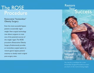 Restore
The ROSE                                 Your
 Procedure                                             Success
 Restorative “Incisionless”
 Obesity Surgery

 Even the most successful bypass
 patients occasionally regain
 weight. New surgical technology
 now allows surgeons to treat
 one of the potential sources of
 this weight regain. The ROSE
 procedure (Restorative Obesity
 Surgery, Endolumenal) provides
 an incisionless surgical option to
 restore gastric bypass patients’     Incisionless
 anatomy to closely match original
                                      Surgical
 post-surgery sizes.
                                      Option
                                      You may be a candidate for a new
                                      Incisionless Surgical Procedure to start
                                      you back on the road to losing weight.
 
