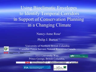 Using Bioclimatic Envelopes  to Identify Temporal Corridors in Support of Conservation Planning  in a Changing Climate Nancy-Anne Rose 1 Philip J. Burton 1,2 1 University of Northern British Columbia 2 Canadian Forest Service, Natural Resources Canada  3333 University Way, Prince George, British Columbia,  Canada  V2N 4Z9  