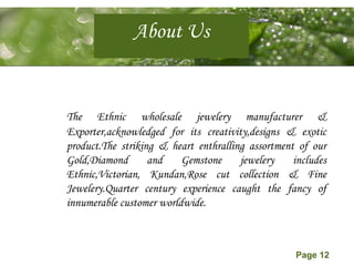 Page 12
About Us
The Ethnic wholesale jewelery manufacturer &
Exporter,acknowledged for its creativity,designs & exotic
product.The striking & heart enthralling assortment of our
Gold,Diamond and Gemstone jewelery includes
Ethnic,Victorian, Kundan,Rose cut collection & Fine
Jewelery.Quarter century experience caught the fancy of
innumerable customer worldwide.
 