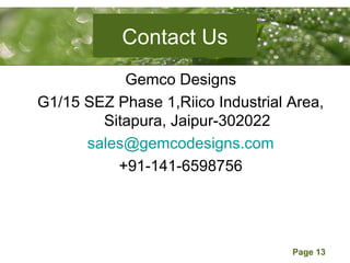 Page 13
Contact Us
Gemco Designs
G1/15 SEZ Phase 1,Riico Industrial Area,
Sitapura, Jaipur-302022
sales@gemcodesigns.com
+91-141-6598756
 