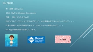 自己紹介
・林 宜憲（@linyixian）
・2016~ MVP for Windows Deveropment
・所属 （株）リンシステムズ
・ほぼソフトウェアエンジニアのはずだけど、MVP受賞カテゴリーはハードウェア・・・・
・仕事も業務システムの開発がメイン。たまにサーバー構築もしたり・・・
・IoT Algyan関西支部で活動しています。
 