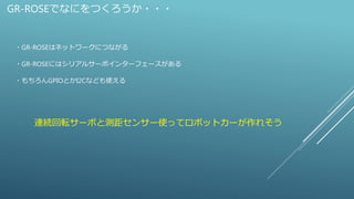 GR-ROSEでなにをつくろうか・・・
・GR-ROSEはネットワークにつながる
・GR-ROSEにはシリアルサーボインターフェースがある
・もちろんGPIOとかI2Cなども使える
連続回転サーボと測距センサー使ってロボットカーが作れそう
 