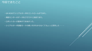 今回できたこと
・GR-ROSEでシリアルサーボのコントロールができた。
・測距センサーのデータをクラウドに送信できた。
・ロボットカーの筐体ができあがった。
・シリアルサーボ回転モードの使い方がわからなくてちょっと苦労した・・・
 