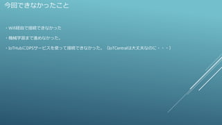 今回できなかったこと
・Wifi経由で接続できなかった
・機械学習まで進めなかった。
・IoTHubにDPSサービスを使って接続できなかった。（IoTCentralは大丈夫なのに・・・）
 
