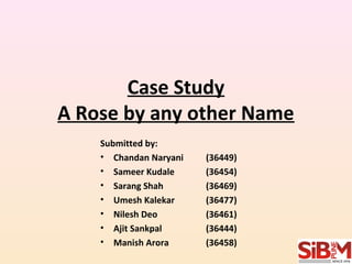 Case Study 
A Rose by any other Name 
Submitted by: 
• Chandan Naryani (36449) 
• Sameer Kudale (36454) 
• Sarang Shah (36469) 
• Umesh Kalekar (36477) 
• Nilesh Deo (36461) 
• Ajit Sankpal (36444) 
• Manish Arora (36458) 
 