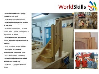 WorldSkills
•2007 Pembrokeshire College
Student of the year
•2008 SkillBuild Wales winner
•2008 Welsh Livery Guild student
of the year
•2009 only one to pass City and
Guilds level 3 bench joinery with a
distinction in Wales
•2009 selected for WorldSkills
squad, followed by 18 months of
training
• 2010 Skillbuild Wales winner
•2010 went to China to
demonstrate traditional skills
•2010 Skillbuild UK runner up
•2011 Coached Skillbuild Wales
winner and runner up
•2014 and 15 Judged SkillBuild
Wales
 