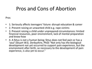 Pros and Cons of Abortion
Pros

• 1. Seriously affects teenagers' future: disrupt education & career
• 2. Prevent raising an unwanted child e.g. rape victims
• 3. Prevent raising a child under unprepared circumstances: limited
  financial resources, poor environment, lack of mental preparation
  and know-how
• 4. A fetus is not a human being; fetus does not feel pain or has a
  'soul' (Stuart W.G. Derbyshire, PhD) "Not only has the biological
  development not yet occurred to support pain experience, but the
  environment after birth, so necessary to the development of pain
  experience, is also yet to occur."
 