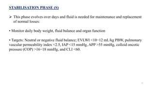 STABILISATION PHASE (S)
 This phase evolves over days and fluid is needed for maintenance and replacement
of normal losses:
• Monitor daily body weight, fluid balance and organ function
• Targets: Neutral or negative fluid balance; EVLWI <10−12 mL/kg PBW, pulmonary
vascular permeability index <2.5, IAP <15 mmHg, APP >55 mmHg, colloid oncotic
pressure (COP) >16−18 mmHg, and CLI <60.
17
 