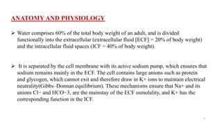 ANATOMY AND PHYSIOLOGY
 Water comprises 60% of the total body weight of an adult, and is divided
functionally into the extracellular (extracellular fluid [ECF] = 20% of body weight)
and the intracellular fluid spaces (ICF = 40% of body weight).
 It is separated by the cell membrane with its active sodium pump, which ensures that
sodium remains mainly in the ECF. The cell contains large anions such as protein
and glycogen, which cannot exit and therefore draw in K+ ions to maintain electrical
neutrality(Gibbs–Donnan equilibrium). These mechanisms ensure that Na+ and its
anions Cl− and HCO−3, are the mainstay of the ECF osmolality, and K+ has the
corresponding function in the ICF.
6
 