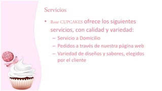 Servicios
• Rose CUPCAKES ofrece los siguientes
servicios, con calidad y variedad:
– Servicio a Domicilio
– Pedidos a través de nuestra página web
– Variedad de diseños y sabores, elegidos
por el cliente
 