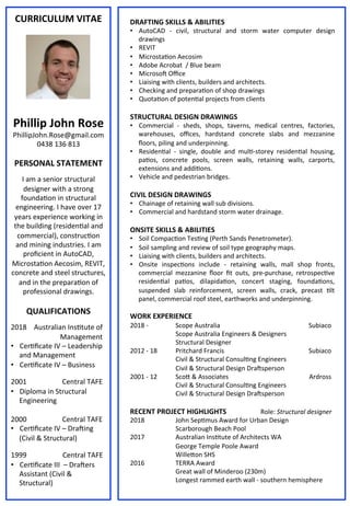 CURRICULUM	
  VITAE	
  
	
  
	
  
	
  
	
  
	
  
	
  
	
  
	
  
	
  
Phillip	
  John	
  Rose	
  
PhillipJohn.Rose@gmail.com	
  
0438	
  136	
  813	
  
	
  
PERSONAL	
  STATEMENT	
  
	
  
I	
  am	
  a	
  senior	
  structural	
  
designer	
  with	
  a	
  strong	
  
founda@on	
  in	
  structural	
  
engineering.	
  I	
  have	
  over	
  17	
  
years	
  experience	
  working	
  in	
  
the	
  building	
  (residen@al	
  and	
  
commercial),	
  construc@on	
  
and	
  mining	
  industries.	
  I	
  am	
  
proﬁcient	
  in	
  AutoCAD,	
  
Microsta@on	
  Aecosim,	
  REVIT,	
  
concrete	
  and	
  steel	
  structures,	
  
and	
  in	
  the	
  prepara@on	
  of	
  
professional	
  drawings.	
  	
  
	
  
QUALIFICATIONS	
  
	
  
2018	
  	
   	
  Australian	
  Ins@tute	
  of	
  
	
  Management	
  
•  Cer@ﬁcate	
  IV	
  –	
  Leadership	
  
and	
  Management	
  
•  Cer@ﬁcate	
  IV	
  –	
  Business	
  	
  
	
  
2001 	
  	
  Central	
  TAFE	
  
•  Diploma	
  in	
  Structural	
  
Engineering	
  
	
  	
  
2000 	
  	
  Central	
  TAFE	
  
•  Cer@ﬁcate	
  IV	
  –	
  DraXing	
  
(Civil	
  &	
  Structural)	
  	
  
	
  
1999	
   	
  Central	
  TAFE	
  
•  Cer@ﬁcate	
  III	
  	
  –	
  DraXers	
  
Assistant	
  (Civil	
  &	
  
Structural)	
  	
  
DRAFTING	
  SKILLS	
  &	
  ABILITIES	
  
•  AutoCAD	
   -­‐	
   civil,	
   structural	
   and	
   storm	
   water	
   computer	
   design	
  
drawings	
  
•  REVIT	
  	
  
•  Microsta@on	
  Aecosim	
  
•  Adobe	
  Acrobat	
  	
  /	
  Blue	
  beam	
  
•  MicrosoX	
  Oﬃce	
  
•  Liaising	
  with	
  clients,	
  builders	
  and	
  architects.	
  	
  
•  Checking	
  and	
  prepara@on	
  of	
  shop	
  drawings	
  	
  
•  Quota@on	
  of	
  poten@al	
  projects	
  from	
  clients	
  
	
  	
  
STRUCTURAL	
  DESIGN	
  DRAWINGS	
  
•  Commercial	
   -­‐	
   sheds,	
   shops,	
   taverns,	
   medical	
   centres,	
   factories,	
  
warehouses,	
   oﬃces,	
   hardstand	
   concrete	
   slabs	
   and	
   mezzanine	
  
ﬂoors,	
  piling	
  and	
  underpinning.	
  	
  
•  Residen@al	
   -­‐	
   single,	
   double	
   and	
   mul@-­‐storey	
   residen@al	
   housing,	
  
pa@os,	
   concrete	
   pools,	
   screen	
   walls,	
   retaining	
   walls,	
   carports,	
  
extensions	
  and	
  addi@ons.	
  
•  Vehicle	
  and	
  pedestrian	
  bridges.	
  	
  
	
  	
  
CIVIL	
  DESIGN	
  DRAWINGS	
  
•  Chainage	
  of	
  retaining	
  wall	
  sub	
  divisions.	
  
•  Commercial	
  and	
  hardstand	
  storm	
  water	
  drainage.	
  	
  
	
  	
  
ONSITE	
  SKILLS	
  &	
  ABILITIES	
  
•  Soil	
  Compac@on	
  Tes@ng	
  (Perth	
  Sands	
  Penetrometer).	
  
•  Soil	
  sampling	
  and	
  review	
  of	
  soil	
  type	
  geography	
  maps.	
  
•  Liaising	
  with	
  clients,	
  builders	
  and	
  architects.	
  	
  
•  Onsite	
   inspec@ons	
   include	
   -­‐	
   retaining	
   walls,	
   mall	
   shop	
   fronts,	
  
commercial	
   mezzanine	
   ﬂoor	
   ﬁt	
   outs,	
   pre-­‐purchase,	
   retrospec@ve	
  
residen@al	
   pa@os,	
   dilapida@on,	
   concert	
   staging,	
   founda@ons,	
  
suspended	
   slab	
   reinforcement,	
   screen	
   walls,	
   crack,	
   precast	
   @lt	
  
panel,	
  commercial	
  roof	
  steel,	
  earthworks	
  and	
  underpinning.	
  	
  
	
  
WORK	
  EXPERIENCE	
  
2018	
  -­‐ 	
  Scope	
  Australia 	
  Subiaco	
  
	
  Scope	
  Australia	
  Engineers	
  &	
  Designers	
  
	
  Structural	
  Designer	
  	
  
2012	
  -­‐	
  18	
   	
  Pritchard	
  Francis	
  	
  	
  	
  	
  	
  	
  	
  	
   	
  	
  Subiaco	
  
	
  Civil	
  &	
  Structural	
  Consul@ng	
  Engineers	
  	
  	
  	
  	
  	
  	
  	
  	
  	
  	
  	
  	
  
	
  	
  	
  	
  	
  	
  	
  	
  	
  	
  	
  	
  	
  	
  	
  	
  	
  	
  	
  	
  	
  	
   	
  Civil	
  &	
  Structural	
  Design	
  DraXsperson	
  
2001	
  -­‐	
  12	
   	
  Scoc	
  &	
  Associates	
  	
  	
  	
  	
  	
  	
  	
   	
  Ardross	
  
	
  Civil	
  &	
  Structural	
  Consul@ng	
  Engineers	
  	
  	
  	
  	
  	
  	
  	
  	
  	
  	
  	
  	
  
	
  	
  	
  	
  	
  	
  	
  	
  	
  	
  	
  	
  	
  	
  	
  	
  	
  	
  	
  	
  	
  	
   	
  Civil	
  &	
  Structural	
  Design	
  DraXsperson	
  
	
  
RECENT	
  PROJECT	
  HIGHLIGHTS	
   	
  Role:	
  Structural	
  designer	
  
2018	
   	
  John	
  Sep@mus	
  Award	
  for	
  Urban	
  Design	
  
	
  Scarborough	
  Beach	
  Pool 	
  	
  
2017 	
  Australian	
  Ins@tute	
  of	
  Architects	
  WA	
  	
  
	
  George	
  Temple	
  Poole	
  Award	
  
	
  Willecon	
  SHS	
  
2016 	
  TERRA	
  Award	
  
	
  Great	
  wall	
  of	
  Minderoo	
  (230m)	
  
	
  Longest	
  rammed	
  earth	
  wall	
  -­‐	
  southern	
  hemisphere	
  
 