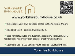 Yorkshire Bunkhouse
www.yorkshirebunkhouse.co.uk
the school’s very own outdoor centre in the Yorkshire Moors
sleeps up to 19 – camping within 100 m
used for DofE, outdoor education, geography fieldwork, MFL
residentials, history revision breaks, creative writing trips
£150 sole use - £100 School/youth groups - £5/student (LLS)
 