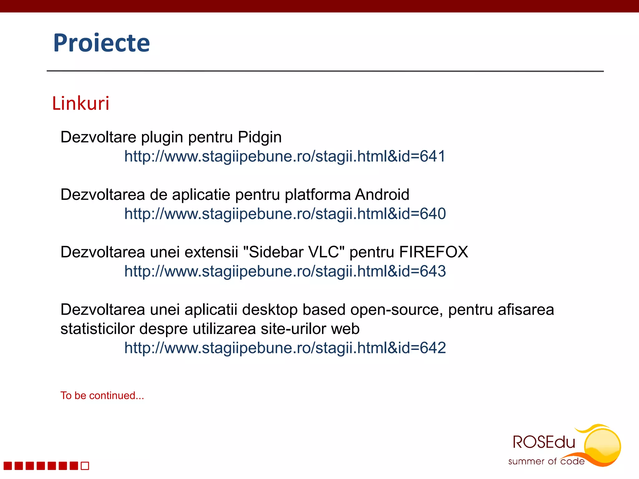 ProiecteLinkuriDezvoltare plugin pentru Pidgin	http://www.stagiipebune.ro/stagii.html&id=641  Dezvoltarea de aplicatie pentru platforma Android	http://www.stagiipebune.ro/stagii.html&id=640Dezvoltarea unei extensii "Sidebar VLC" pentru FIREFOX 	http://www.stagiipebune.ro/stagii.html&id=643Dezvoltarea unei aplicatii desktop based open-source, pentru afisarea statisticilor despre utilizarea site-urilor web 	http://www.stagiipebune.ro/stagii.html&id=642 To be continued...