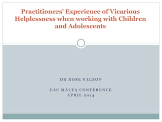 D R R O S E F A L Z O N
E A C M A L T A C O N F E R E N C E
A P R I L 2 0 1 4
Practitioners' Experience of Vicarious
Helplessness when working with Children
and Adolescents
 