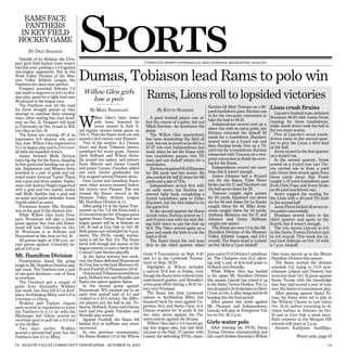 Sports
    RAMS FACE
    PANTHERS
   IN KEY FIELD
  HOCKEY GAME
        BY DICK SPARRER
   Outside of its division, the Pros-
pect girls ﬁeld hockey team wasn’t                                                  Complete sports coverage of area schools, recreation leagues
bad this year, posting a 1-1-2 against

                                          Dumas, Tobiason lead Rams to polo win
non-league opponents. But in the
West Valley Division of the Blos-
som Valley Athletic League, the
Panthers are darn near perfect.
   Prospect pounded Sobrato 7-0
                                             Willow Glen girls
last week to improve to 4-0-1 in divi-
sion play, good for a tight lead over
Westmont in the league race.                    lose a pair                          Rams, Lions roll to lopsided victories
   The Panthers now hit the road                                                                                             Ravizza hit Matt Toscano on a 20-
for three straight games as they                By MIKE BARNHART                           By KEVIN SPARRER                                                            Lions crush Bruins
                                                                                                                             yard touchdown pass. Ravizza ran             Lincoln’s football team defeated
attempt to continue their winning                                                                                            in for the two-point conversion to        Branham 49-20 with Justin Grant

                                          W
ways. After visiting San Jose Acad-                 illow Glen’s boys water            A good football player can af-
                                                                                                                             take the lead to 26-13.                   running for three touchdowns,
emy on Oct. 12, Prospect will head                  polo team honored its           fect the course of a game, but not
                                                    seven seniors in their fi-                                                 Independence scored next on a           while Jacob Avery took the ball in
to University on Oct. 14 and to Wil-                                                Mitch Ravizza—he dominates the
                                          nal regular season home game on           game.                                    short run with no extra point, but        for two more scores.
low Glen on Oct. 19.
                                          Oct. 5. Then the Rams went out and           The Willow Glen quarterback           Ravizza returned the kickoff 85              Five of Lincoln’s seven touch-
   The Rams are coming off of an
impressive 9-0 shutout win over           scored a 14-6 victory over Pioneer.       has been dominating the ﬁeld all         yards for a touchdown. Haysbert           downs came in the second quar-
San Jose. Willow Glen improved to            Two of the seniors, A.J. Dumas         year, but not as much as he did in a     scored next on a 1-yard run and           ter to give the Lions a 42-0 lead
2-1-1 in league play and to 2-3-1 over-   (four) and Ryan Tobiason (three),         47-27 win over Independence last         then Ravizza broke free on a 79-          at the half.
all with the lopsided victory.            combined for seven goals. Juniors         week when he led the Rams with           yard run for a touchdown. Ravizza            Avery scored in the ﬁrst quarter
   Junior forward Molly Ravizza           Zach Holback and Wilson Stras-            two touchdown passes, two TD             connected with Toscano on a two-          on a 4-yard run.
had a big day for the Rams, slapping      illa scored two apiece, and seniors       runs and one kickoff return for a        point conversion to ﬁnish the scor-          In the second quarter, Grant
in four goals and handing out an as-      Ryan Mecchi and James Cassell             touchdown.                               ing for the Rams.                         scored on a 3-yard run; Leo Tor-
sist. Sophomore mid Siboney Soria         and junior Connor Paradiso added             Ravizzacompleted23of33passes            Independence scored one more            res carried one in from a yard
knocked in a pair of goals and tal-       one each. Senior goaltender Ian           for 234 yards and two scores. He         time, but it wasn’t enough.               out; Grant then struck again from
ented senior forward Taylor Tharp         Fox stopped several Pioneer shots.        also carried the ball 15 times for 149     James Johnson had a 49-yard             three yards away; Ray Prado
had a goal and three assists. Sopho-         Dom Leone and Jonathan Russo           yards and a pair of TDs.                 run for the Rams, Tyler Howe              caught a 57-yard touchdown pass
more mid Audrey Haight supported          were other seniors honored before            Independence struck ﬁrst with         broke one for 17 and Haysbert ran         from Chris Pope; and Avery broke
with a goal and two assists, senior       the victory over Pioneer. The win         an early score, but Ravizza an-          the ball seven times for 22.              an 85-yard touchdown run.
mid Molly Sackles had a goal and          evened the Rams’ record in the            swered right back, completing a            Toscano caught eight passes                Avery capped the scoring for
an assist and junior defender Annie       Blossom Valley Athletic League            3-yard touchdown pass to Dylan           for 85 yards, Haysbert ran down           the Lions with a 45-yard TD dash
Guptill added an assist.                  Mt. Hamilton Division at 1-1.             Haysbert, but the kick failed to tie     six for 64 and Jason De La Rocha          in the second half.
   Freshman keeper Ella Brandao              After going 1-2 at the Aptos Tour-     the game 6-6.                            caught three for 44. Mike Jenk-              Jesus Flores kicked all seven ex-
was in the goal in the shutout win.       nament on Oct. 7-8, the Rams took a          In the second quarter the Rams        erson caught three for 24 yards,          tra points successfully.
   While Willow Glen hosts Pros-          4-5recordintoitsOct.12leaguegame          struck twice. Ravizza scored on 7-       Anthony Montoya one for 17 and               Branham scored twice in the
pect, Westmont will play a home           against Santa Teresa. Their last two      and 8-yard runs with the kick fail-      Johnson and Grant Hoffman                 third quarter and again in the
game against San Jose and Home-           league games will be at Sobrato on        ing both times to put his club up        caught one apiece.                        fourth, but it wasn’t enough.
stead will host University on Oct.        Oct. 19 and at Live Oak on Oct. 26.       18-6. The 76ers scored again on a          The Rams are now 1-1 in the Mt.            The win moves Lincoln to 2-0
19. Westmont is at Sobrato and            Both games are scheduled for 6 p.m.       pass and made the kick to cut the        Hamilton Division of the Blossom          in the Santa Teresa Division and
Homestead at San Jose on Oct. 19.         starts. The BVAL varsity tourna-          lead to 18-13.                           Valley Athletic League and 2-2-1          to 2-2 overall. This week the Li-
   All games begin at 3:30 p.m., ex-      ment is set for Nov. 2-5. The Rams           The Rams found the end zone           overall. The Rams head to Leland          ons host Sobrato on Oct. 14 with
cept games against University be-         fared well enough last season at the      ﬁrst in the third quarter when           on Oct. 14 for a 7 p.m. kickoff.          a 7 p.m. kickoff.
gin at 4:15 p.m.                          league tourney to earn a berth in the
                                          Central Coast Section playoffs.          Great 8 Tournament on Sept. 9-10          pion and a CCS Division I semiﬁnal- Glen team moved up to the Mount
Mt. Hamilton Division                        At the Aptos tourney last week-       and 2-1 at the Lynbrook Tourna-           ist. The Chargers won 15-2, allow-  Hamilton Division this season.
   Presentation found the going           end, the Rams defeated Homestead         ment on Sept. 23-24.                      ing only a pair of ﬁrst-half goals to The Rams started the division
tough in Mt. Hamilton Division play       10-5 but lost to the host Mariners 13-
                                                                                     Highlights at Wilcox included           Holback and Strasilla.              schedule 0-2, losing to CCS pow-
last week. The Panthers lost a pair       10 and Foothill of Pleasanton 24-14.
                                                                                   a narrow 13-11 loss to Palma, even           While Willow Glen has battled    erhouses Leland and Pioneer, but
of one-goal decisions—one of them            DumasandTobiasonscoredthree
                                          each, Holback two and Strasilla and      though the Rams were without both         in the upper Mt. Hamilton Division  went into their Oct. 12 game against
in overtime.
                                          Russo one apiece against Aptos.          experienced goalies, and Strasilla’s      this season, Lincoln has mixed it upSanta Teresa with the knowledge
   The Panthers got a couple of
                                             In the second game against            seven-goal effort during a 16-12 vic-     in the Santa Teresa Division. The Li-
                                                                                                                                                                 that they had scored a pair of wins
goals from Alexandra Walkley
last week, but they fell 2-1 to ﬁrst-     Homestead, WG jumped out to an           tory over Fremont.                        ons dropped a 15-10 decision to Silver
                                                                                                                                                                 over the Saints in tournament play.
place Archbishop Mitty and 3-2 in         early ﬁrst period lead of 4-1 and          The Rams lost their Lynbrook            Creek on Oct. 4, after being tied 10-10
                                                                                                                                                                   After playing against Santa Te-
overtime to Gilroy.                       cruised to a 10-5 victory. Six differ-   opener to Archbishop Mitty, but           heading into the ﬁnal period.       resa, the Rams were set to play in
   Walkley and Taylore Jaques             ent players put the ball in net. To-     bounced back for wins against Cu-            After games this week against    the Wildcat Classic in Los Gatos
each scored in regulation to leave        biason, Holback, Russo and Dumas         pertino, 13-3, and Santa Clara, 11-3.     Mt. Pleasant and Independence,      Oct. 14-15, before returning to di-
the Panthers in a 1-1 tie with the        each had two goals. Paradiso and         Dumas erupted for 13 goals in the         Lincoln will play at Evergreen Val- vision battles at Sobrato on Oct.
Mustangs, but Gilroy scored an            Strasilla also scored.                   two wins, seven against the Pio-          ley on Oct. 18, 5 p.m.              19 and at Live Oak a week later.
overtime goal to pull out a 3-2 win          Against Foothill, the Rams fell       neers and six against the Bruins.                                             Both contests at the Morgan Hill
in the thriller.                          behind 16-4 at halftime and never          Willow Glen had a 3-3 record go-        Girls water polo                    schools will start at 3 p.m.
   Two days earlier, Walkley              recovered.                               ing into league play, but had little         After winning the BVAL Santa       Seniors Kaitlynne Sanﬁllipo,
scored a second-half goal, but the           In two previous tournaments,          success in the Sept. 27 opener with       Teresa Division championship last
Panthers lost 2-1 to Mitty.               the Rams ﬁnished 1-2 at the Wilcox       Leland, the defending BVAL cham-          fall, coach Robbie Boronda’s Willow                Water polo, page 15

14 SILICON VALLEY COMMUNITY NEWSPAPERS OCTOBER 14, 2011                                                                                                                                                   179
 