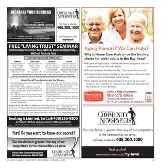 INCREASE YOUR SUCCESS

                                                                                                ATTEND THE
                                                             HUBBARD DIANETICS SEMINAR                                                                                       Call today to advertise:
                                                                       Saturday  Sunday at 9:00 a.m.
                                                                                                                                                                         408.200.1000

                                     HUBBARD DIANETICS FOUNDATION                                                                                                           www.mercurynews.com/
      650 Saratoga Ave, San Jose • (408) 249-7400 • www.dianetics.org
©2010 CSLG. All Rights Reserved. Hubbard and Dianetics are trademarks and service marks owned by Religious Technology Center and are used with its permission. Printed
in the USA.
                                                                                                                                                                                 my-town

    FREE “LIVING TRUST” SEMINAR                                                                                                                                                                              Aging Parents? We Can Help?
    FindOutHowtoTransfer Your Estate to Your Family Quickly—
                   Without Probate Fees                                                                                                                                                                      Why is Home Care Assistance the leading
                                                                        ATTEND THESE FREE SEMINARS                                                                                                           choice for older adults in the Bay Area?
                                                                                                                                                                                                             ● We provide high quality, bonded and insured caregivers, who are
                       CAMPBELL                                                    SANTA CLARA                                                        LOS GATOS                        SAN JOSE

                                                                                                                                                                                                               experienced in care for older adults.
         Wednesday, October 19                                             ursday, October 20                                           Saturday, October 22      Saturday, October 29
           7:00 pm – 9:00 pm                                              7:00 pm – 9:00 pm                                            10:00 am - 12:00 noon     10:00 am - 12:00 noon

                                                                                                                                                                                                             ● We are the leader in 24 hours a day, 7 days a week live-in care.
             (Refreshments)                                                 (Refreshments)                                             (Continental Breakfast)  (Continental Breakfast)
         Pruneyard Plaza Hotel                                                Techmart                                                    Los Gatos Lodge      Holiday Inn Silicon Valley

                                                                                                                                                                                                             ● We provide the culinary training for our caregivers at Sur La Table,
           1995 S. Bascom Ave                                           5201 Great America Pky                                        50 Los Gatos-Saratoga Rd 399 Silicon Valley Blvd


                                                                                                                                                                                                               to improve their skills and our clients’ meals.
               Attend one of these seminars and you’ll receive a FREE, one-hour, private consultation
             to answer any questions you have about setting up your personal Living Trust ($475 value).

                        Attend One of These Seminars and You’ll Learn…                                                                                                                                       ● Our experts wrote the books Handbook for Live-In Care and
    •        e advantages and disadvantages of Wills • How to provide Asset Protection for your
                                                                                                                                                                                                               Happy to 102, available on Amazon.com. They are a resource for
                                                                                                                                                                                                               the industry as well as families.
          and Living Trusts                            heirs to protect their inheritance from
    •     How Probate works, and how to avoid it       lawsuits, divorces and other claims
    •     How to provide for your spouse and your • How to protect your estate if you become
          children’s education, health, maintenance    incapacitated in your lifetime
          and support                                • How to protect your assets in the event of a                                                                                                                                 Call for a FREE consultation:
    •        e importance of Special Needs Trusts      nursing home stay
          to provide for special needs children and • If you already have a living trust, nd out                                                                                                                                    408-275-6966
          grandchildren                                what your current trust doesn’t have but                                                                                                                                     HomeCareAssistance.com
    •     Why putting property in children’s names     should have
          may be a big mistake                                                                                                                                                                                                      14777 Los Gatos Blvd, Los Gatos, CA
    Sponsored by: Law O ce of Roy W. Litherland. Roy Litherland has practiced
    law for over 35 years and is a noted speaker on living trusts and estate planning.                                                                                           Law O ces of
    He is certi ed as a Legal Specialist in Estate Planning, Trust and Probate Law by                                                                                      Roy W. Litherland, A.P.C.
    the California State Bar of Legal Specialization. Roy is a member and designated
    Fellow of the American Academy of Estate Planning Attorneys and a member of                                                                                          3425 S. Bascom Avenue, Suite 240
    the National Academy of Elder Law Attorneys.                                                                                                                               Campbell, CA 95008


    Seating Is Limited, So Call (408) 356-9200
                             or Register Online at www.attorneyo ce.com Now!
  © AAEPA                  (Phones open 24 hours—Say you want to make reservations for the living trust seminar)


                                                                                                                                                                                                            Our circulation is greater than any of our competitors
                  Psst! Do you want to know our secret?                                                                                                                                                                  in the communities we serve.
                                                                                                                                                                                                                     Call today to advertise: 408.200.1000
                  Our circulation is greater than any of our
                  competitors in the communities we serve.
                                                                                                                                                                                                                                  Read us online!
                 Silicon Valley Community Newspapers
                 Call today to advertise. 408-200-1000                                                                                                                                                                   www.mercurynews.com/my-town
16 SILICON VALLEY COMMUNITY NEWSPAPERS OCTOBER 14, 2011                                                                                                                                                                                                                               179
 