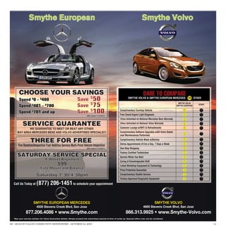 Smythe European                                                                                                 Smythe Volvo




       CHOOSE YOUR SAVINGS                                                                                                          DARE TO COMPARE
                                                                                                                    SMYTHE VOLVO  SMYTHE EUROPEAN MERCEDES                VS OTHER
                                                                                                                                                                 SMYTHE VOLVO
                                                                                                                                                                SMYTHE EUROPEAN   OTHER

                                                                                                           Complimentary Courtesy Vehicle
                                                                          (Offer expires 11/15/2011)
                                                                                                           Free Check Engine Light Diagnosis
                                                                                                           12mo Unlimited mi National Mercedes Benz Warranty

          SERVICE GUARANTEE                                                                                24mo Unlimited mi National Volvo Warranty
                                                                                                           Customer Lounge w/WiFi  Refreshments
            WE GUARANTEE TO MEET OR BEAT ANY OTHER
     BAY AREA MERCEDES BENZ AND VOLVO ADVERTISED SPECIALS!!!                                               Complimentary Software Upgrades w/All Volvo Sched-
                                                                                                           uled Maintenances Performed

                  THREE FOR FREE                                                                           Complimentary Vehicle Wash w/Service
                                                                                                           Online Appointments 24 hrs a Day, 7 Days a Week
      Tire Rotation/Inspection Fuel Additive Service Multi-Point Vehicle Inspection
                                                                          (Offer expires 11/15/2011)       One-Stop Shopping
                                                                                                           Factory Certified Technicians
     SATURDAY SERVICE SPECIAL                                                                              Service While You Wait
                                4-Wheel Alignment                                                          Caring  Knowledgeable Staff
                                             $99
                                             $99                                                           Latest Workshop Equipment  Technology
                            Free Mount and Balance                                                         Price Protection Guarantee
                          with the purchase of four tires ($120 value)
                        Saturday 7:30-4:30pm                                                               Complimentary Shuttle Service
                                                                                                           Factory-Approved Diagnostic Equipment
  Call Us Today at      (877) 206-1451 to schedule your appointment


                     SMYTHE EUROPEAN MERCEDES                                                                                                  SMYTHE VOLVO
                        4500 Stevens Creek Blvd, San Jose                                                                          4600 Stevens Creek Blvd, San Jose
              877.206.4086 • www.Smythe.com                                                                      866.313.9925 • www.Smythe-Volvo.com
  *See your service advisor for Value Guarantee details. Simply present the advertised special at time of write up. Special offers may not be combined.


20 SILICON VALLEY COMMUNITY NEWSPAPERS OCTOBER 14, 2011                                                                                                                                   179
 