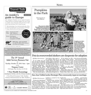 News

                                                                         Pumpkins
                                                                        in the Park
  An insider’s                                         FREE EVENT

  guide to Europe                                                              PHOTOGRAPHS BY
                                                                                JOHN MEDINA
  Join Trafalgar’s President and an expert European
  Travel Director for amazing insights into how to get
  an insider’s view of Europe and be the ﬁrst to learn
  what’s new and what’s hot in travel this year.
  • Take advantage of our exclusive attendee offers                                This scarecrow, dubbed
  • Enter the drawing for our Grand Prize giveaway!                        ‘Henrietta Hawk.’ was made by
                                                                              the Hoover Performing Arts
  • Enjoy refreshments and free parking                                  Booster Club. and was featured
                                                                          in the scarecrow competition.
     Date: October 26, 2011
     Time: 7:00 – 8:30 p.m.
                 (Refreshments served 30 min. prior)

     Venue: Villa Ragusa
            35 S. Second St.
            Campbell, CA 95008

                                                                                                                                                                            Pumpkins were there
                          RSVP today – seats are limited!                                                                                                                   for the taking, and
                          Call 408-574-2200 or RSVP online at                                                                                                               plenty of youngsters
                          www.AAA.com/Trafalgar                                                                                                                             made sure they found
                                                                                                                                                                            their favorites during a
  *Conditions apply. Details at show. CST#2077132-20                                                                                                                        day of family fun at the
                                                                                                                                                                            17th annual Pumpkins
      Santa Clara County Social Services Agency’s                                                                                                                           in the Park event
                                                                                                                                                                            held at Discovery
 Department of Aging and Adult Services in partnership                                                                                                                      Meadow/Guadalupe
 with San Jose State University’s CHAMP, the Timpany                                                                                                                        River Park on Oct. 8.
    Center and the Friends of the Human Relations
 Commission of Santa Clara County Proudly Presents:
                                                                    Pets in overcrowded shelters are desperate for adoption
           The 19 Annual                th
                                                                     By M ARY GOTTSCHALK               local shelters, where space is      All the shelters are offer-      www.svaca.org, 408.764.0344.
     Adult Services Resource Fair                                      It’s not raining cats and
                                                                                                       at a premium. There are un-
                                                                                                       wanted kittens and puppies
                                                                                                                                         ing special pricing during
                                                                                                                                         the challenge to encourage
                                                                                                                                                                               Town Cats is located in San
                                                                                                                                                                            Martin,but holds regular adop-
                                        on                          dogs, but there are deﬁnitely      growing quickly as well as pets   potential adopters to open         tion fairs and events through-
                                                                    too many of them around, and       dropped off because their own-    their homes to cats and dogs       out Santa Clara County. Visit
  Tuesday, October 25, 2011 9am – 1pm                               if they don’t soon ﬁnd new         ers have lost their homes or      in need. Participating shel-       www.towncats.org or leave
                                     at the                         homes they are going to die.       have been forced to move to       ters are:
                                                                       Humane Society Silicon          places that won’t accept pets.      HSSV is at 901 Ames              a message at 408.779.5761.
                      Timpany Center                                Valley estimates that close to        HSSV and other local shel-     Ave., Milpitas, www.hssv.org,         Santa Clara County Ani-
                                                                    9,000 dogs and cats were euth-     ters are participating in their   408.262.2133.                      mal Shelter is located at
          730 Empey Way, San Jose, CA 95128                         anized in 2010 because shelters    ﬁrst Empty Our Shelters Chal-       Silicon Valley Animal Con-       12370 Murphy Ave., San
                                                                    became too full to keep them.      lenge, which started on Oct. 1    trol Authority is located at 370   Martin. www.southcounty
         • Free Health Screenings                                      That’s the situation again in   and continues through Oct. 16.    Thomas Road, Santa Clara,          pets.com, 408.686.3900.
 (Including Free Flu Shots to the First 150 Senior attendees)
     • Free Prizes/Giveaways • 40+ Vendors
                                                                    San Jose Unified seeks Strategic Plan community input at meetings
  • Fitness Demonstrations by SJSU Students                                                            students to succeed in the        Camden Ave.                          SJSUD       superintendent
                                                                     By M ARY GOTTSCHALK
                                                                                                       21st century.                       The second meeting takes         Vincent Matthews and the
                          For More Information:                        TheSanJoseUniﬁedSchool            Internal group meetings         place in the Media Center of       ﬁve members of the district’s
                                                                                                       of SJUSD administrators           Hoover Middle School, 1635         board of education will be at
             Call   (408) 975-4999 or visit                         District is hosting a series of
                                                                    community meetings seeking         and employees were held in        Park Ave. on Oct. 19 from          each meeting.
           http://sccresourcefair.wordpress.com                     input on its strategic plan.       August.                           6:30 to 8 p.m.                       Translation services will be
                                                                       The plan is meant to iden-        Community meetings will           The third meeting is Oct.        provided at each meeting.
                                                                    tify the necessary objectives      be held on Oct. 18 from 6:30      26 from 6:30 to 8 p.m. in the      For more information, visit
                                                                    and strategies to close the        to 8 p.m. in the Media Center     Media Center of Willow Glen        www.sjusd.org and click on
                                                                    opportunity gap and prepare        of Leland High School, 6677       High School, 2001 Cottle Ave.      “Get Involved.”

4 SILICON VALLEY COMMUNITY NEWSPAPERS OCTOBER 14, 2011                                                                                                                                                 179
 