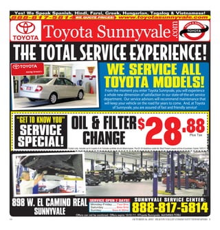 Yes! We Speak Spanish, Hindi, Farsi, Greek, Hungarian, Tagalog & Vietnamese!
 888-817-5814 WE QUOTE PRICES!                                                              www.toyotasunnyvale.com




      THE TOTAL SERVICE EXPERIENCE!
                                                                         WE SERVICE ALL
                                                                         TOYOTA MODELS!
                                                                          From the moment you enter Toyota Sunnyvale, you will experience
                                                                         a whole new dimension of satisfaction in our state-of-the-art service
                                                                         department. Our service advisors will recommend maintenance that
                                                                         will keep your vehicle on the road for years to come. And, at Toyota
                                                                               of Sunnyvale, you are assured of fast and friendly service!




                               OIL & FILTER $
                                                                                                                              28
      “GET TO KNOW YOU”
       SERVICE                                                                                                                                                                .88
                                 CHANGE
                                                                                                                                                                                        Plus Tax


       SPECIAL!                                                                                                              INCLUDES 27 POINT INSPECTION
                           Toyota’s only. Includes up to 5 quarts of oil. Excludes synthetic oil and diesel engines. Plus $1.54 hazardous waste fee. Must Present coupon at time of purchase. Expires 10/31/11.




                                                                                                                 SUNNYVALE SERVICE CENTER:
  898 W. EL CAMINO REAL                                SERVICE OPEN 7 DAYS!


                                                                                                             888-817-5814
                                                        Monday-Friday..... 7AM-9PM
                                                        Saturday .............. 8AM-5PM

             SUNNYVALE                                  Sunday ........... 9AM-4:30PM
                                     Offers can not be combined. Offers expire 10/31/11. ©Toyota Sunnyvale. Ad#34563-TOSU
179                                                                                                           OCTOBER 14, 2011 SILICON VALLEY COMMUNITY NEWSPAPERS 5
 